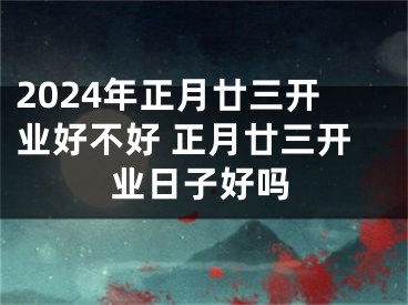 2024年正月廿三开业好不好 正月廿三开业日子好吗