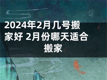 2024年2月几号搬家好 2月份哪天适合搬家