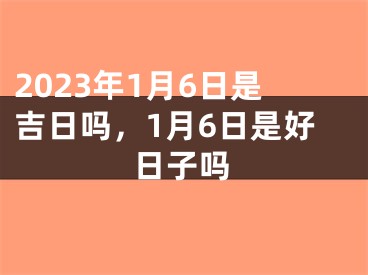 2023年1月6日是吉日吗，1月6日是好日子吗