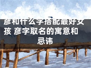 彦和什么字搭配最好女孩 彦字取名的寓意和忌讳