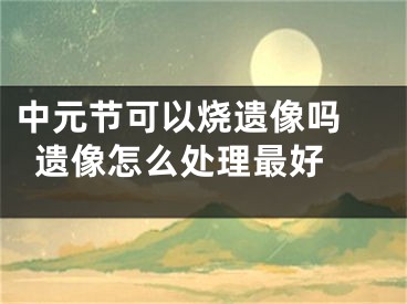 中元节可以烧遗像吗 遗像怎么处理最好 