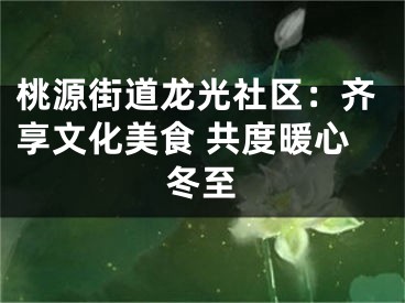 桃源街道龙光社区：齐享文化美食 共度暖心冬至