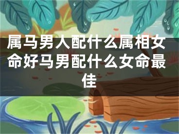 属马男人配什么属相女命好马男配什么女命最佳