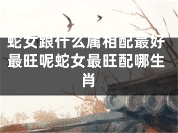 蛇女跟什么属相配最好最旺呢蛇女最旺配哪生肖
