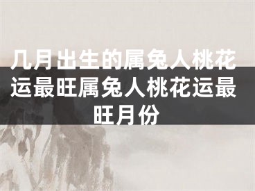 几月出生的属兔人桃花运最旺属兔人桃花运最旺月份