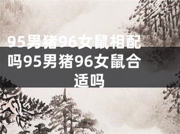 95男猪96女鼠相配吗95男猪96女鼠合适吗