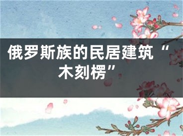俄罗斯族的民居建筑“木刻楞”