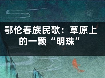 鄂伦春族民歌：草原上的一颗“明珠”