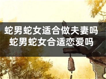 蛇男蛇女适合做夫妻吗蛇男蛇女合适恋爱吗