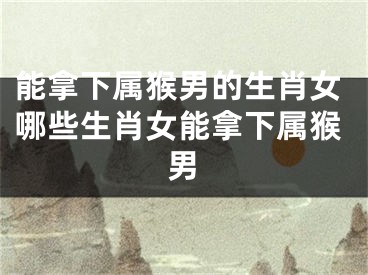 能拿下属猴男的生肖女哪些生肖女能拿下属猴男