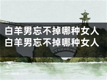 白羊男忘不掉哪种女人白羊男忘不掉哪种女人