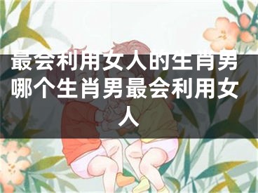 最会利用女人的生肖男哪个生肖男最会利用女人