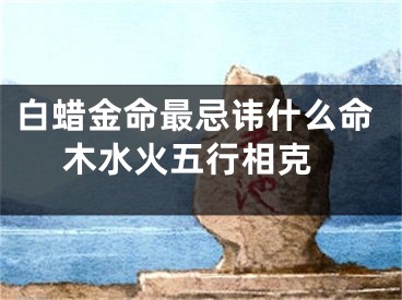 白蜡金命最忌讳什么命 木水火五行相克