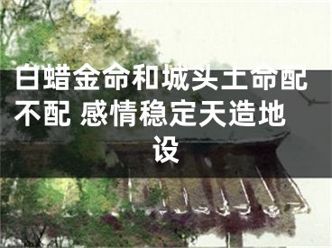 白蜡金命和城头土命配不配 感情稳定天造地设