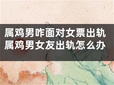 属鸡男咋面对女票出轨属鸡男女友出轨怎么办