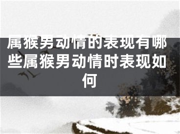 属猴男动情的表现有哪些属猴男动情时表现如何