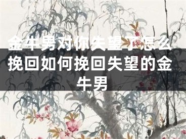金牛男对你失望了怎么挽回如何挽回失望的金牛男