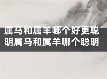 属马和属羊哪个好更聪明属马和属羊哪个聪明