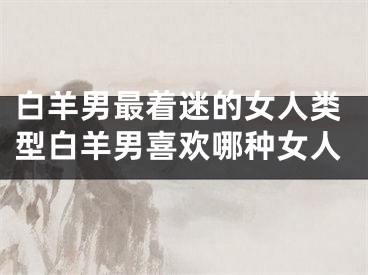 白羊男最着迷的女人类型白羊男喜欢哪种女人