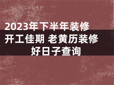 2023年下半年装修开工佳期 老黄历装修好日子查询