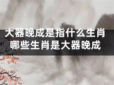 大器晚成是指什么生肖哪些生肖是大器晚成