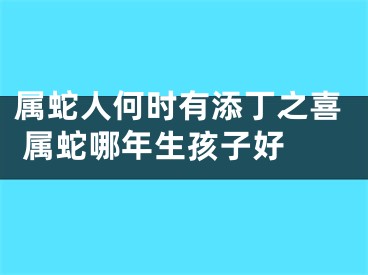 属蛇人何时有添丁之喜 属蛇哪年生孩子好 