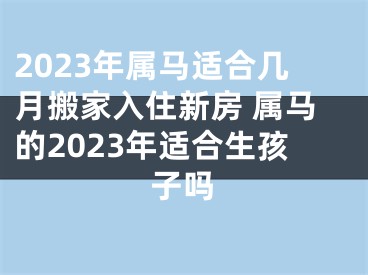 2023年属马适合几月搬家入住新房 属马的2023年适合生孩子吗