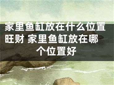 家里鱼缸放在什么位置旺财 家里鱼缸放在哪个位置好