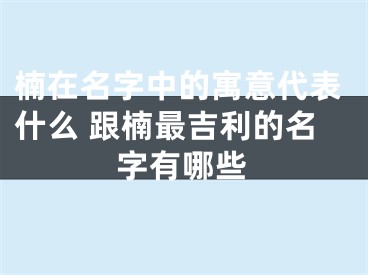 楠在名字中的寓意代表什么 跟楠最吉利的名字有哪些
