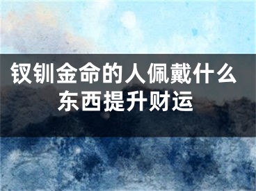 钗钏金命的人佩戴什么东西提升财运