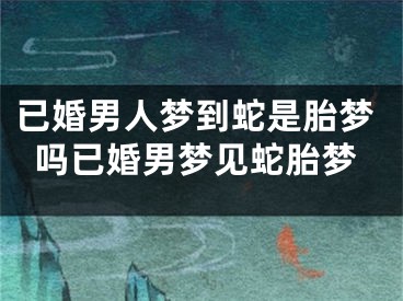已婚男人梦到蛇是胎梦吗已婚男梦见蛇胎梦