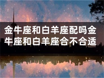 金牛座和白羊座配吗金牛座和白羊座合不合适