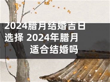 2024腊月结婚吉日选择 2024年腊月适合结婚吗