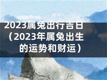 2023属兔出行吉日（2023年属兔出生的运势和财运）
