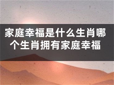 家庭幸福是什么生肖哪个生肖拥有家庭幸福