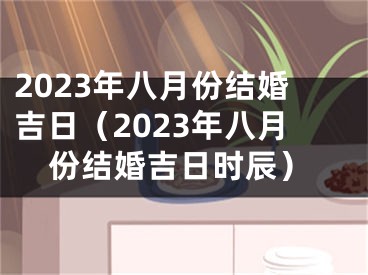 2023年八月份结婚吉日（2023年八月份结婚吉日时辰）