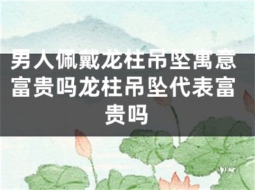 男人佩戴龙柱吊坠寓意富贵吗龙柱吊坠代表富贵吗