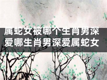 属蛇女被哪个生肖男深爱哪生肖男深爱属蛇女