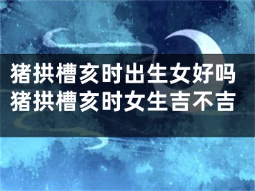猪拱槽亥时出生女好吗猪拱槽亥时女生吉不吉