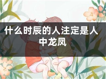 什么时辰的人注定是人中龙凤