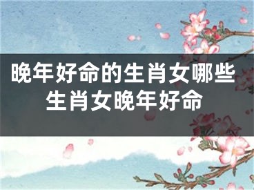 晚年好命的生肖女哪些生肖女晚年好命
