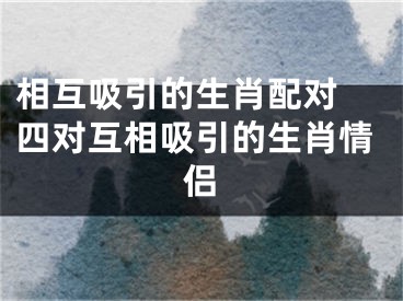 相互吸引的生肖配对 四对互相吸引的生肖情侣
