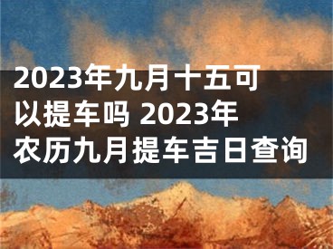 2023年九月十五可以提车吗 2023年农历九月提车吉日查询