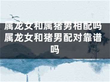 属龙女和属猪男相配吗属龙女和猪男配对靠谱吗