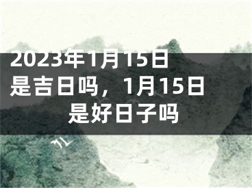 2023年1月15日是吉日吗，1月15日是好日子吗