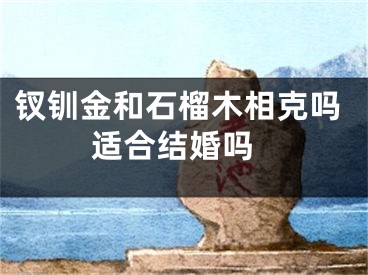 钗钏金和石榴木相克吗 适合结婚吗