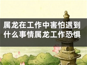 属龙在工作中害怕遇到什么事情属龙工作恐惧