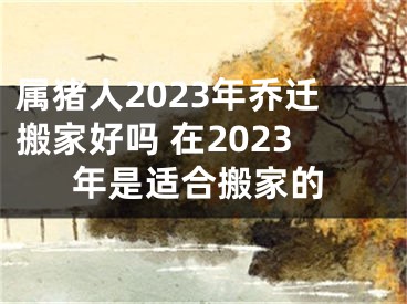 属猪人2023年乔迁搬家好吗 在2023年是适合搬家的