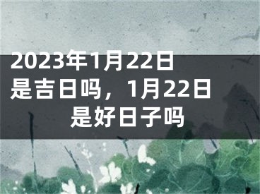 2023年1月22日是吉日吗，1月22日是好日子吗