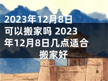 2023年12月8日可以搬家吗 2023年12月8日几点适合搬家好